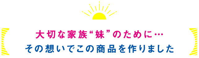 大切な家族「妹」のために…その想いでこの商品を作りました。