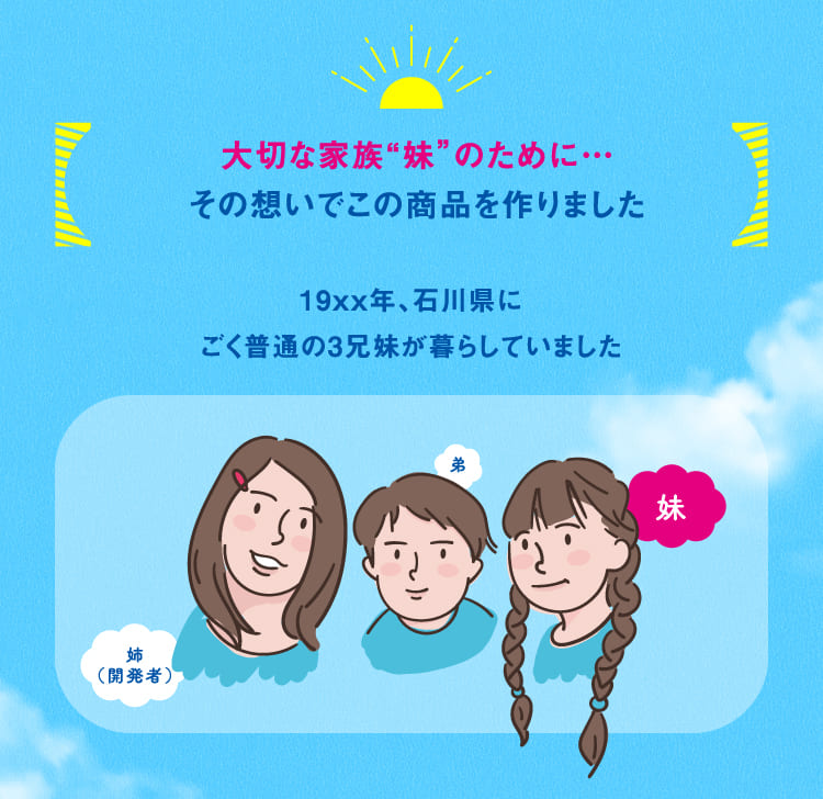 大切な家族「妹」のために…その想いでこの商品を作りました。19XX年、石川県にごく普通の３兄妹が暮らしていました。