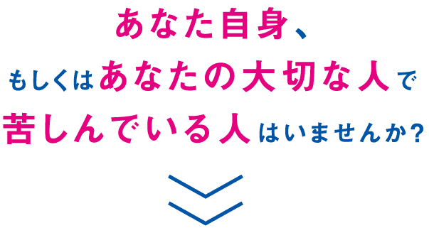 あなた自身、もしくはあなたの大切な人で苦しんでいる人はいませんか？