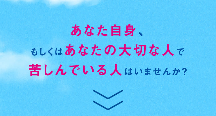 あなた自身、もしくはあなたの大切な人で苦しんでいる人はいませんか？
