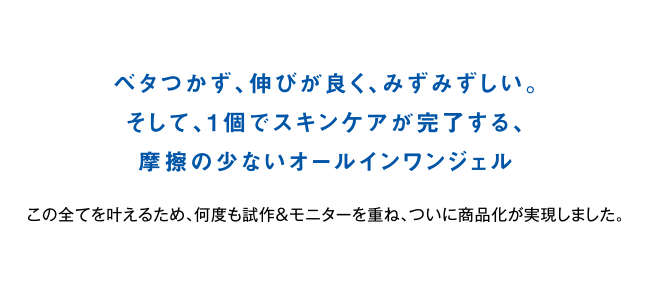 何度も改良を重ね実現した最高のテクスチャー。ベタつかず、伸びがよく、保湿力も高い。そして一個でスキンケアが完了する摩擦の少ないオールインワンジェル