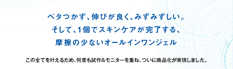 何度も改良を重ね実現した最高のテクスチャー。ベタつかず、伸びがよく、保湿力も高い。そして一個でスキンケアが完了する摩擦の少ないオールインワンジェル